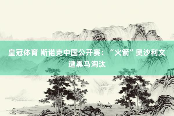 皇冠体育 斯诺克中国公开赛：“火箭”奥沙利文遭黑马淘汰