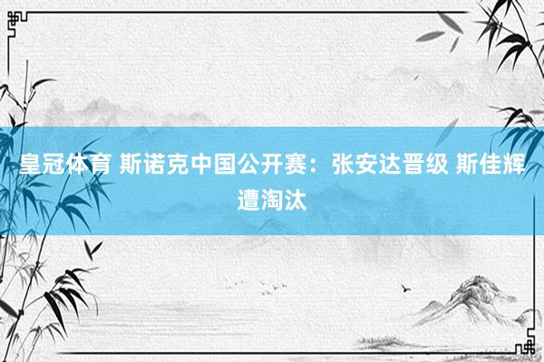 皇冠体育 斯诺克中国公开赛：张安达晋级 斯佳辉遭淘汰